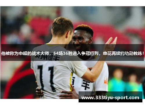 他被称为中超的战术大师，64场36胜进入争冠行列，申花再续约功勋教练！